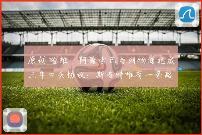 原创 哈维・阿隆索已与利物浦达成三年口头协议，斯洛特唯有一条路可 “翻盘”