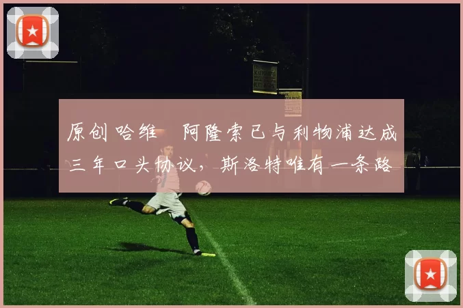 原创 哈维・阿隆索已与利物浦达成三年口头协议，斯洛特唯有一条路可 “翻盘”