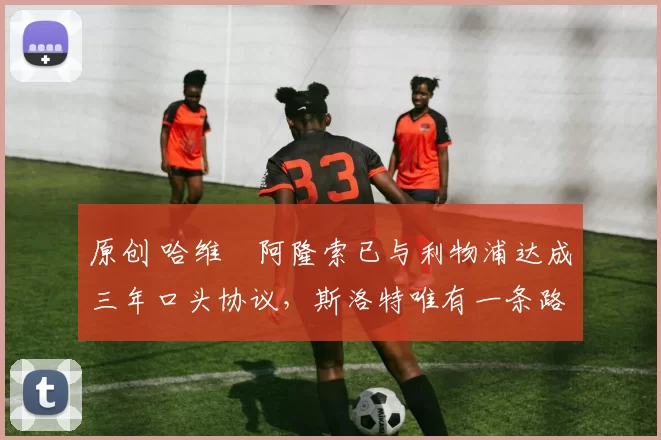 原创 哈维・阿隆索已与利物浦达成三年口头协议，斯洛特唯有一条路可 “翻盘”