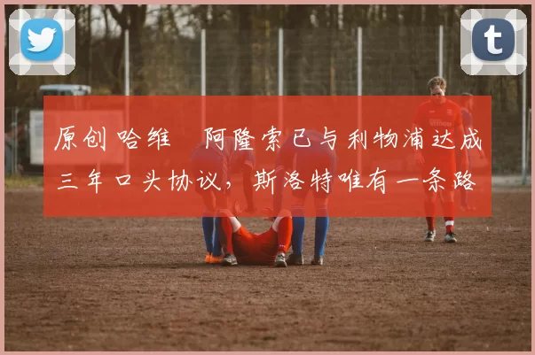 原创 哈维・阿隆索已与利物浦达成三年口头协议,斯洛特唯有一条路可 “翻盘”