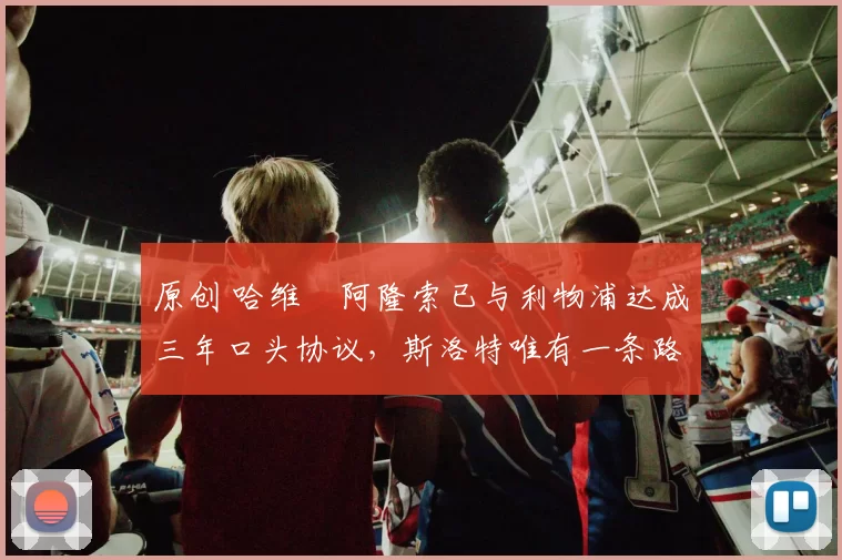 原创 哈维・阿隆索已与利物浦达成三年口头协议，斯洛特唯有一条路可 “翻盘”