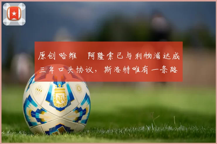 原创 哈维・阿隆索已与利物浦达成三年口头协议，斯洛特唯有一条路可 “翻盘”