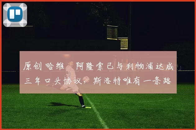 原创 哈维・阿隆索已与利物浦达成三年口头协议，斯洛特唯有一条路可 “翻盘”