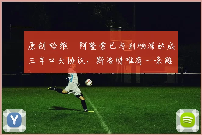 原创 哈维・阿隆索已与利物浦达成三年口头协议，斯洛特唯有一条路可 “翻盘”