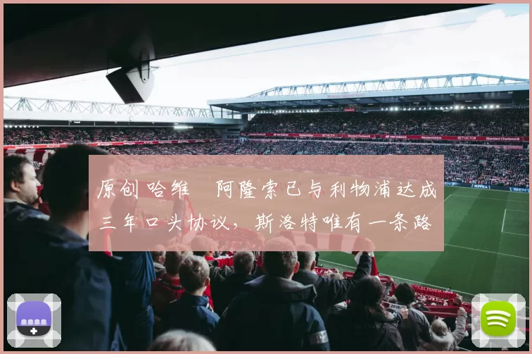 原创 哈维・阿隆索已与利物浦达成三年口头协议，斯洛特唯有一条路可 “翻盘”