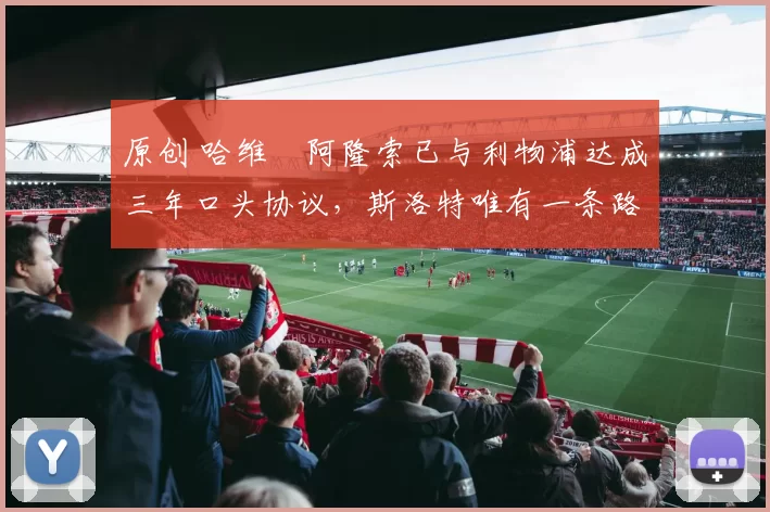 原创 哈维・阿隆索已与利物浦达成三年口头协议，斯洛特唯有一条路可 “翻盘”