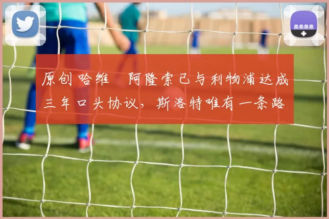 原创 哈维・阿隆索已与利物浦达成三年口头协议，斯洛特唯有一条路可 “翻盘”