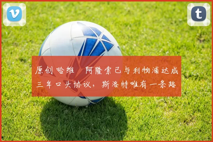 原创 哈维・阿隆索已与利物浦达成三年口头协议，斯洛特唯有一条路可 “翻盘”