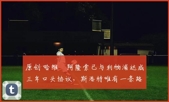 原创 哈维・阿隆索已与利物浦达成三年口头协议，斯洛特唯有一条路可 “翻盘”