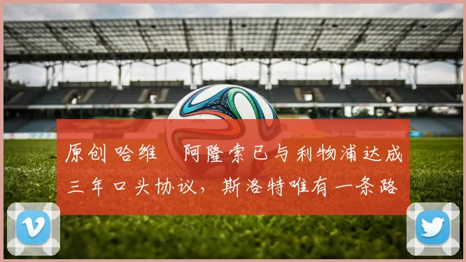 原创 哈维・阿隆索已与利物浦达成三年口头协议，斯洛特唯有一条路可 “翻盘”