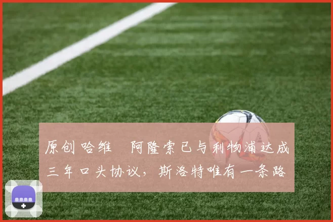 原创 哈维・阿隆索已与利物浦达成三年口头协议，斯洛特唯有一条路可 “翻盘”