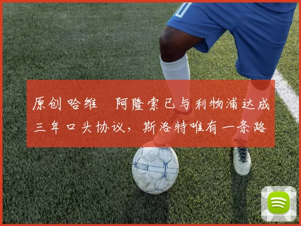 原创 哈维・阿隆索已与利物浦达成三年口头协议，斯洛特唯有一条路可 “翻盘”