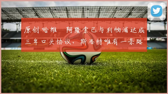 原创 哈维・阿隆索已与利物浦达成三年口头协议，斯洛特唯有一条路可 “翻盘”