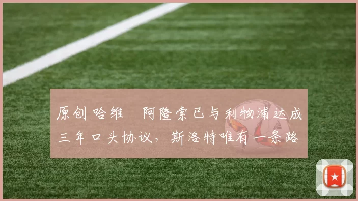 原创 哈维・阿隆索已与利物浦达成三年口头协议，斯洛特唯有一条路可 “翻盘”