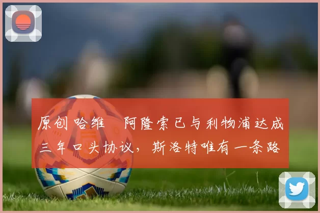 原创 哈维・阿隆索已与利物浦达成三年口头协议，斯洛特唯有一条路可 “翻盘”