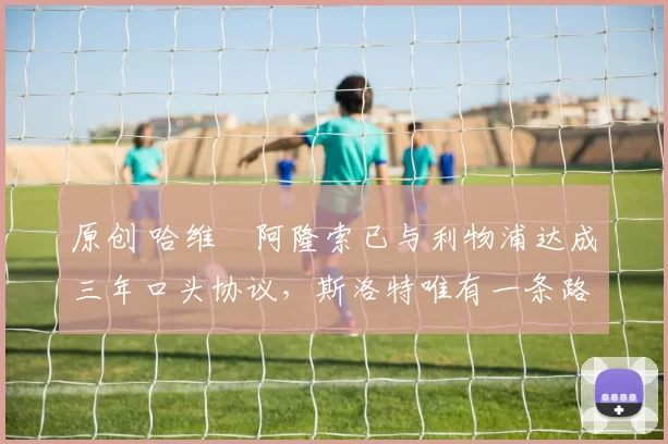 原创 哈维・阿隆索已与利物浦达成三年口头协议，斯洛特唯有一条路可 “翻盘”