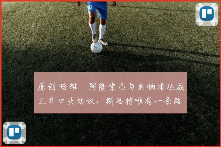 原创 哈维・阿隆索已与利物浦达成三年口头协议，斯洛特唯有一条路可 “翻盘”