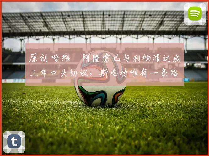 原创 哈维・阿隆索已与利物浦达成三年口头协议，斯洛特唯有一条路可 “翻盘”