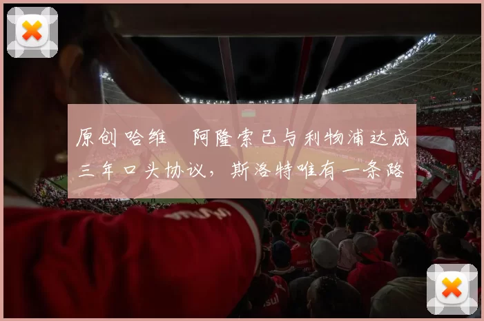 原创 哈维・阿隆索已与利物浦达成三年口头协议，斯洛特唯有一条路可 “翻盘”