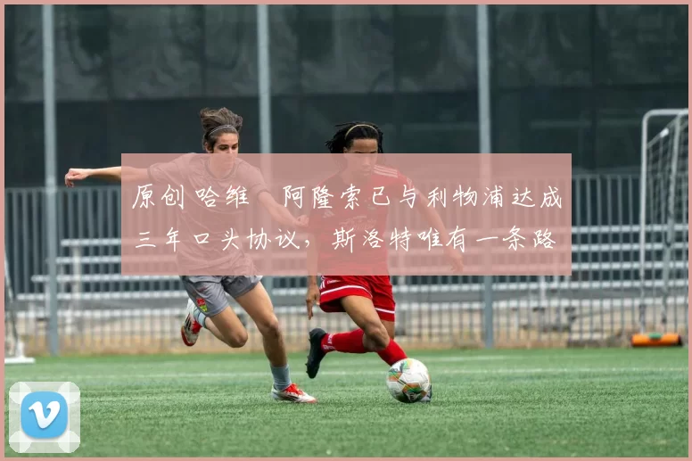 原创 哈维・阿隆索已与利物浦达成三年口头协议,斯洛特唯有一条路可 “翻盘”