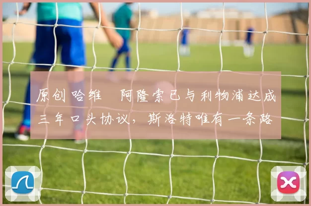 原创 哈维・阿隆索已与利物浦达成三年口头协议，斯洛特唯有一条路可 “翻盘”