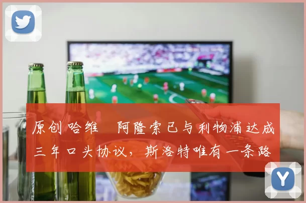 原创 哈维・阿隆索已与利物浦达成三年口头协议，斯洛特唯有一条路可 “翻盘”