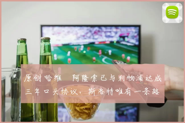 原创 哈维・阿隆索已与利物浦达成三年口头协议，斯洛特唯有一条路可 “翻盘”