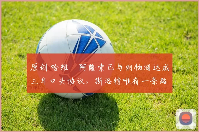 原创 哈维・阿隆索已与利物浦达成三年口头协议，斯洛特唯有一条路可 “翻盘”