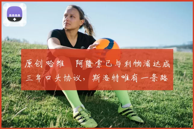 原创 哈维・阿隆索已与利物浦达成三年口头协议，斯洛特唯有一条路可 “翻盘”