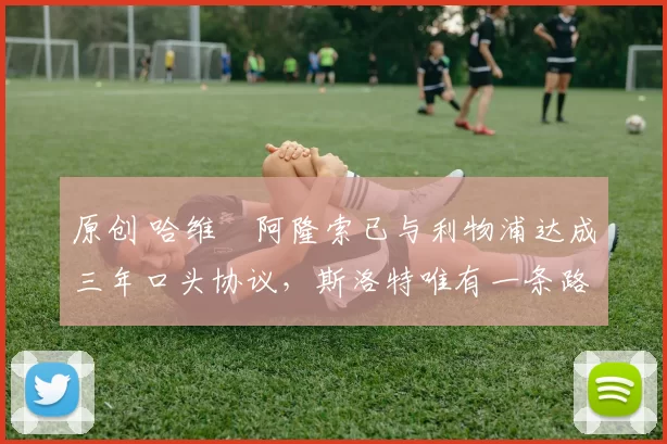 原创 哈维・阿隆索已与利物浦达成三年口头协议，斯洛特唯有一条路可 “翻盘”