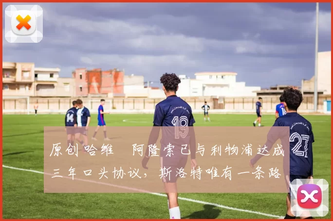 原创 哈维・阿隆索已与利物浦达成三年口头协议，斯洛特唯有一条路可 “翻盘”