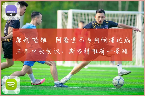 原创 哈维・阿隆索已与利物浦达成三年口头协议，斯洛特唯有一条路可 “翻盘”