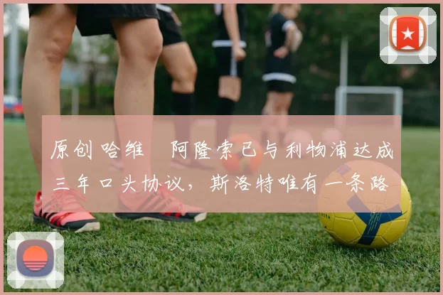 原创 哈维・阿隆索已与利物浦达成三年口头协议，斯洛特唯有一条路可 “翻盘”