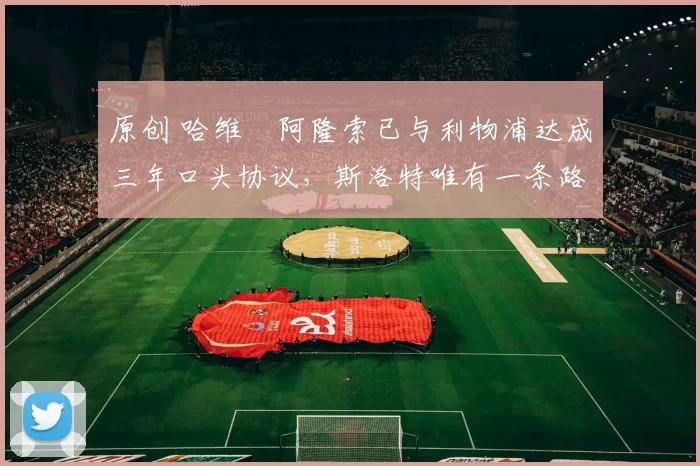 原创 哈维・阿隆索已与利物浦达成三年口头协议，斯洛特唯有一条路可 “翻盘”