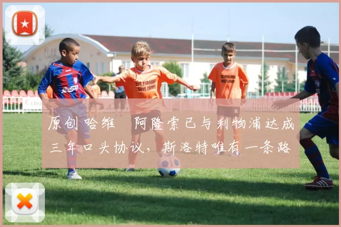 原创 哈维・阿隆索已与利物浦达成三年口头协议，斯洛特唯有一条路可 “翻盘”