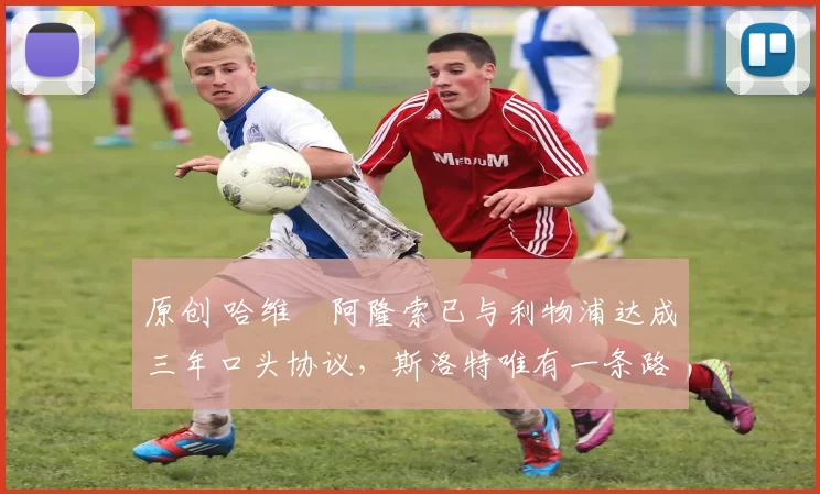 原创 哈维・阿隆索已与利物浦达成三年口头协议，斯洛特唯有一条路可 “翻盘”