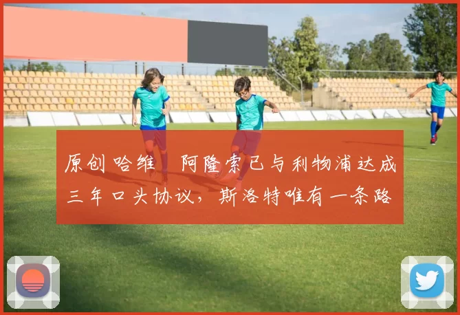 原创 哈维・阿隆索已与利物浦达成三年口头协议，斯洛特唯有一条路可 “翻盘”