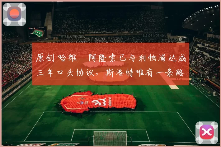 原创 哈维・阿隆索已与利物浦达成三年口头协议，斯洛特唯有一条路可 “翻盘”