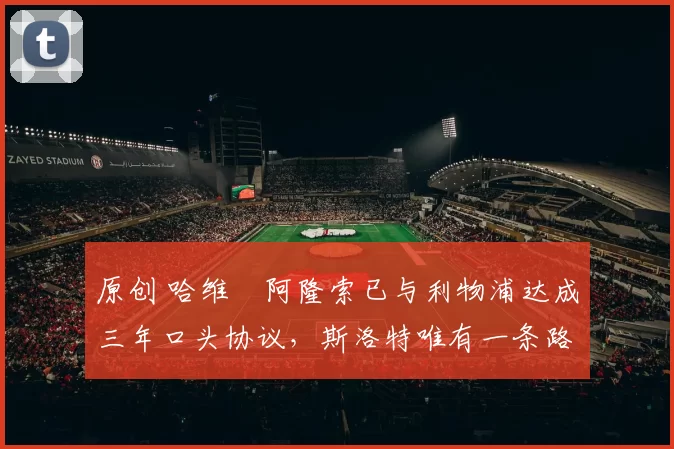 原创 哈维・阿隆索已与利物浦达成三年口头协议，斯洛特唯有一条路可 “翻盘”