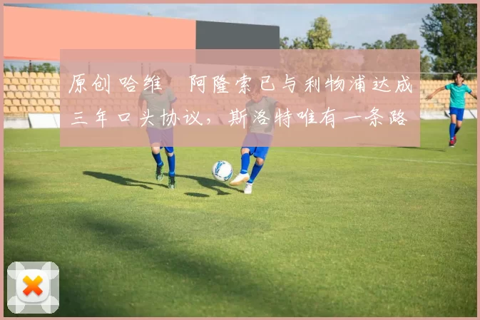 原创 哈维・阿隆索已与利物浦达成三年口头协议,斯洛特唯有一条路可 “翻盘”