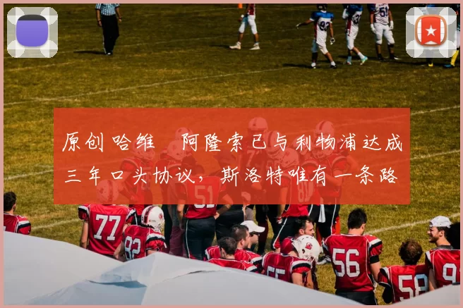 原创 哈维・阿隆索已与利物浦达成三年口头协议，斯洛特唯有一条路可 “翻盘”