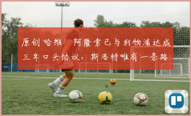 原创 哈维・阿隆索已与利物浦达成三年口头协议，斯洛特唯有一条路可 “翻盘”