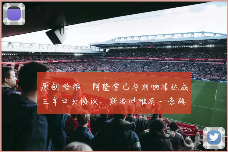 原创 哈维・阿隆索已与利物浦达成三年口头协议，斯洛特唯有一条路可 “翻盘”