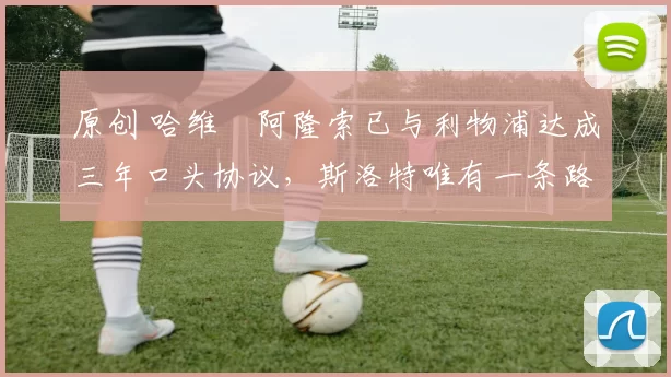 原创 哈维・阿隆索已与利物浦达成三年口头协议，斯洛特唯有一条路可 “翻盘”