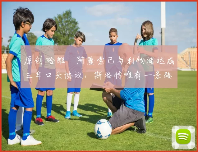 原创 哈维・阿隆索已与利物浦达成三年口头协议，斯洛特唯有一条路可 “翻盘”