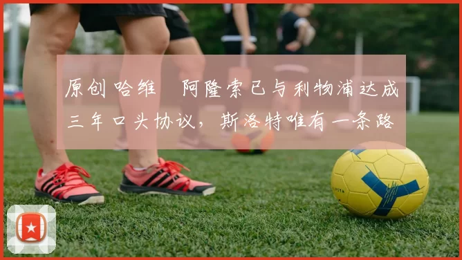 原创 哈维・阿隆索已与利物浦达成三年口头协议，斯洛特唯有一条路可 “翻盘”