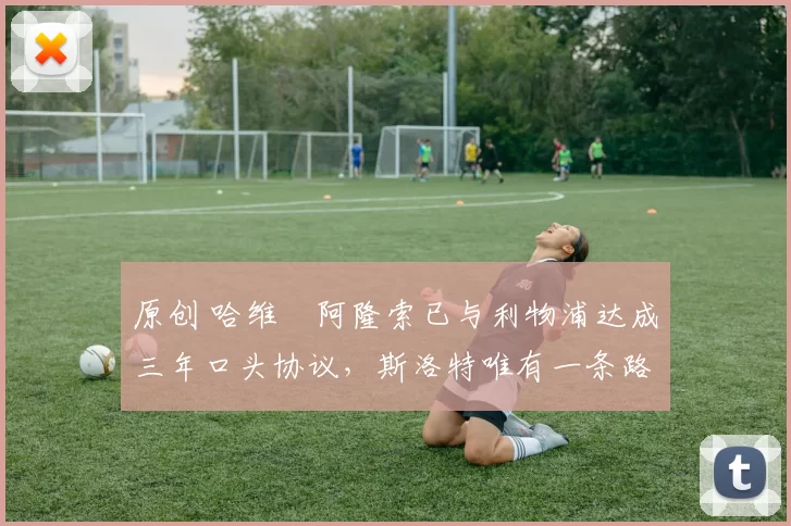 原创 哈维・阿隆索已与利物浦达成三年口头协议，斯洛特唯有一条路可 “翻盘”