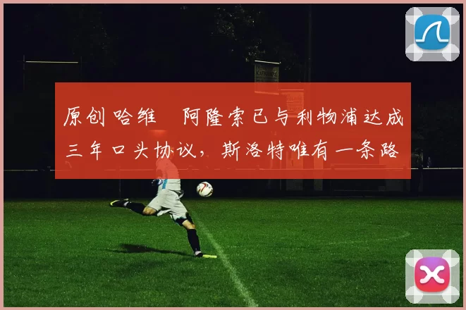 原创 哈维・阿隆索已与利物浦达成三年口头协议，斯洛特唯有一条路可 “翻盘”