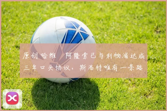 原创 哈维・阿隆索已与利物浦达成三年口头协议，斯洛特唯有一条路可 “翻盘”