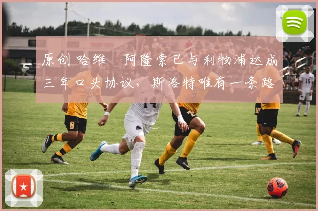 原创 哈维・阿隆索已与利物浦达成三年口头协议，斯洛特唯有一条路可 “翻盘”